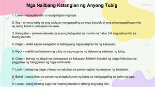 1. Lawa - napapalibutan o napapaligiran ng lupa.
2. Ilog - anyong tubig na ang tubig ay nanggagaling sa mga bundok at ang pinanngagalingan nito
ay isang bukal o umaapaw na lawa.
3. Karagatan - pinakamalawak na anyong tubig-alat sa mundo na halos 3/4 ang sakop nito sa
buong mundo.
4. Dagat - maliit kaysa karagatan at bahagyang napapaligiran ito ng kalupaan.
5. Kipot - makitid na katawan ng tubig na nag-uugnay ng dalawang katawan ng tubig.
6. Golpo - bahagi ng dagat na pumapasok sa kalupaan.Malalim katulad ng dagat.Nabubuo sa
paggalaw ng hangganan ng mga kontinente.
7. Look - bahagi ng dagat o lawa na nabubuo sa pamamagitan ng erosyon ng baybayin.
8. Bukal - isang likas na yaman na pinagkukunan ng tubig na nanggagaling sa ilalim ng lupa.
9. Latian - isang basang lugar na maaring maalat o tabang ang tubig nito.
Mga Naiibang Katangian ng Anyong Tubig
 