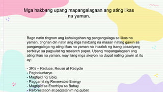 Bago natin tingnan ang kahalagahan ng pangangalaga sa likas na
yaman, tingnan din natin ang mga hakbang na maaari nating gawin sa
pangangalaga ng ating likas na yaman na iniaalok ng isang pasadyang
serbisyo sa pagsulat ng research paper. Upang mapangalagaan ang
ating likas na yaman, may ilang mga aksyon na dapat nating gawin at ito
ay;
- 3R's – Reduce, Reuse at Recycle
- Pagboluntaryo
- Magtipid ng tubig
- Paggamit ng Renewable Energy
- Magtipid sa Enerhiya sa Bahay
- Reforestation at pagtatanim ng gubat
Mga hakbang upang mapangalagaan ang ating likas
na yaman.
 