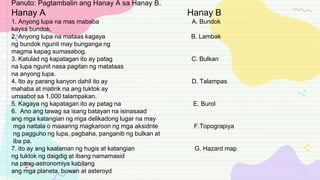 Panuto: Pagtambalin ang Hanay A sa Hanay B.
Hanay A Hanay B
1. Anyong lupa na mas mababa A. Bundok
kaysa bundok.
2. Anyong lupa na mataas kagaya B. Lambak
ng bundok ngunit may bunganga ng
magma kapag sumasabog.
3. Katulad ng kapatagan ito ay patag C. Bulkan
na lupa ngunit nasa pagitan ng matataas
na anyong lupa.
4. Ito ay parang kanyon dahil ito ay D. Talampas
mahaba at matirik na ang tuktok ay
umaabot sa 1,000 talampakan.
5. Kagaya ng kapatagan ito ay patag na E. Burol
6. Ano ang tawag sa isang batayan na isinasaad
ang mga katangian ng mga delikadong lugar na may
mga naitala o maaaring magkaroon ng mga aksidnte F.Topograpiya
ng pagguho ng lupa, pagbaha, panganib ng bulkan at
iba pa.
7. ito ay ang kaalaman ng hugis at katangian G. Hazard map
ng tuktok ng daigdig at ibang namamasid
na pang-astronomiya kabilang
ang mga planeta, buwan at asteroyd
 