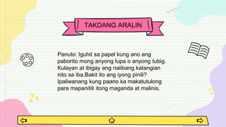 Panuto: Iguhit sa papel kung ano ang
paborito mong anyong lupa o anyong tubig.
Kulayan at ibigay ang naiibang katangian
nito sa iba.Bakit ito ang iyong pinili?
Ipaliwanang kung paano ka makatutulong
para mapanitili itong maganda at malinis.
TAKDANG ARALIN
 