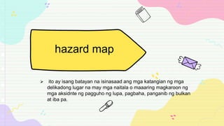  ito ay isang batayan na isinasaad ang mga katangian ng mga
delikadong lugar na may mga naitala o maaaring magkaroon ng
mga aksidnte ng pagguho ng lupa, pagbaha, panganib ng bulkan
at iba pa.
hazard map
 
