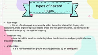 types of hazard
maps
 flood maps
- it is an official map of a community within the united states that displays the
floodplains, more explicity special hazard areas and risk premiumzones, as delineated by
the federal emergency management agency.
 landslides map
- show landskide locations and mihgt show the dimensions and geographical extent
of each landslides.
 shake maps
- it is a representation of ground shaking produced by an earthquake.
 