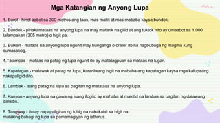 1. Burol - hindi aabot sa 300 metros ang taas, mas maliit at mas mababa kaysa bundok.
2. Bundok - pinakamataas na anyong lupa na may matarik na gilid at ang tuktok nito ay umaabot sa 1,000
talampakan (305 metro) o higit pa.
3. Bulkan - mataas na anyong lupa ngunit may bunganga o crater ito na nagbubuga ng magma kung
sumasabog.
4.Talampas - mataas na patag ng lupa ngunit ito ay matatagpuan sa mataas na lugar.
5. Kapatagan - malawak at patag na lupa, karaniwang higit na mababa ang kapatagan kaysa mga kalupaang
nakapaligid dito.
6. Lambak - isang patag na lupa sa pagitan ng matataas na anyong lupa.
7. Kanyon - anyong lupa na gawa ng isang ilogito ay mahaba at makitid na lambak sa oagitan ng dalawang
dalisdis.
8. Tangway - ito ay napapaligiran ng tubig na nakakabit sa higit na
malaking bahagi ng lupa sa pamamagiyan ng isthmus.
Mga Katangian ng Anyong Lupa
 