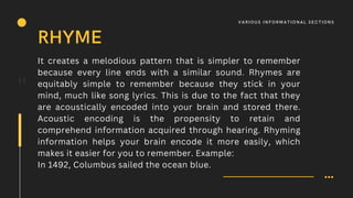 It creates a melodious pattern that is simpler to remember
because every line ends with a similar sound. Rhymes are
equitably simple to remember because they stick in your
mind, much like song lyrics. This is due to the fact that they
are acoustically encoded into your brain and stored there.
Acoustic encoding is the propensity to retain and
comprehend information acquired through hearing. Rhyming
information helps your brain encode it more easily, which
makes it easier for you to remember. Example:
In 1492, Columbus sailed the ocean blue.
11
RHYME
V A R IOUS I N F O R M AT I O N A L S E C T I O N S
 