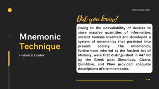 Owing to the unavailability of devices to
store massive quantities of information,
ancient humans invented and developed a
system of mnemonics that persisted into
present society. The mnemonics,
furthermore referred as the Ancient Art of
Memory, were first distinguished in 447 BC
by the Greek poet Simonides. Cicero,
Quintilian, and Pliny provided adequate
descriptions of the mnemonics.
02
INTRODUCTION
Mnemonic
Technique
Historical Context
Did you know?
 