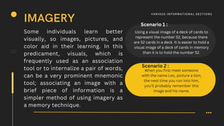 Some individuals learn better
visually, so images, pictures, and
color aid in their learning. In this
predicament, visuals, which is
frequently used as an association
tool or to internalize a pair of words,
can be a very prominent mnemonic
tool; associating an image with a
brief piece of information is a
simpler method of using imagery as
a memory technique.
07
IMAGERY
V A R IOUS I N F O R M AT I O N A L S E C T I O N S
Using a visual image of a deck of cards to
represent the number 52, because there
are 52 cards in a deck. It is easier to hold a
visual image of a deck of cards in memory
than it is to hold the number 52.
Scenario 1 :
Scenario 2 :
When you first meet someone
with the name Leo, picture a lion;
the next time you run into him,
you'll probably remember this
image and his name.
 