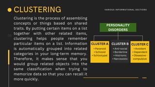 Clustering is the process of assembling
concepts or things based on shared
traits. By putting certain items on a list
together with other related items,
clustering helps people remember
particular items on a list. Information
is automatically grouped into related
categories in your long-term memory.
Therefore, it makes sense that you
would group related objects into the
same classification when trying to
memorize data so that you can recall it
more quickly.
08
CLUSTERING V A R IOUS I N F O R M AT I O N A L S E C T I O N S
PERSONALITY
DISORDERS
CLUSTER A CLUSTER B CLUSTER C
• Paranoid
• Schizoid
• Schizotypal
• Anti-social
• Borderline
• Histrionic
• Narcissistic
• Avoidant
• Dependent
• Obsessive -
compulsive
 