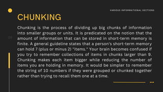 Chunking is the process of dividing up big chunks of information
into smaller groups or units. It is predicated on the notion that the
amount of information that can be stored in short-term memory is
finite. A general guideline states that a person's short-term memory
can hold 7 (plus or minus 2) "items." Your brain becomes confused if
you try to remember collections of items in chunks larger than 9.
Chunking makes each item bigger while reducing the number of
items you are holding in memory. It would be simpler to remember
the string of 10 numbers if they were grouped or chunked together
rather than trying to recall them one at a time.
09
CHUNKING
V A R IOUS I N F O R M AT I O N A L S E C T I O N S
 