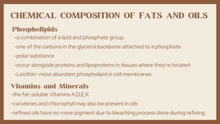 CHEMICAL COMPOSITION OF FATS AND OILS
Phospholipids
-a combination of a lipid and phosphate group.
-one of the carbons in the glycerol backbone attached to a phosphate
-polar substance
-occur alongside proteins and lipoproteins in tissues where they're located
-Lecithin- most abundant phospholipid in cell membranes
Vitamins and Minerals
-the fat-soluble Vitamins A,D,E,K
-carotenes and chlorophyll may also be present in oils
-refined oils have no more pigment due to bleaching process done during refining.
 