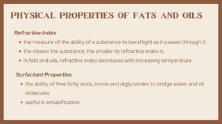 PHYSICAL PROPERTIES OF FATS AND OILS
the measure of the ability of a substance to bend light as it passes through it.
the clearer the substance, the smaller its refractive index is.
In fats and oils, refractive index decreases with increasing temperature
Refractive Index
the ability of free fatty acids, mono and diglycerides to bridge water and oil
molecules
useful in emulsification
Surfactant Properties
 