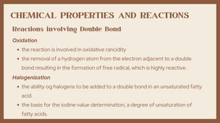 CHEMICAL PROPERTIES AND REACTIONS
the reaction is involved in oxidative rancidity
the removal of a hydrogen atom from the electron adjacent to a double
bond resulting in the formation of free radical, which is highly reactive.
Oxidation
Reactions involving Double Bond
the ability og halogens to be added to a double bond in an unsaturated fatty
acid.
the basis for the iodine value determination, a degree of unsaturation of
fatty acids.
Halogenization
 