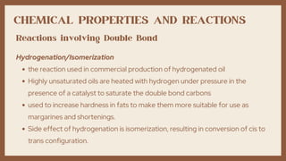 CHEMICAL PROPERTIES AND REACTIONS
the reaction used in commercial production of hydrogenated oil
Highly unsaturated oils are heated with hydrogen under pressure in the
presence of a catalyst to saturate the double bond carbons
used to increase hardness in fats to make them more suitable for use as
margarines and shortenings.
Side effect of hydrogenation is isomerization, resulting in conversion of cis to
trans configuration.
Hydrogenation/Isomerization
Reactions involving Double Bond
 