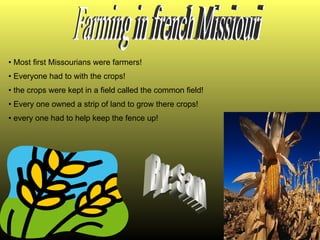 Most first Missourians were farmers! Everyone had to with the crops! the crops were kept in a field called the common field! Every one owned a strip of land to grow there crops! every one had to help keep the fence up! Farming in french Missiouri By: Sam 