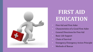 FIRST AID
EDUCATION
• First Aid and First Aider
• Characteristics of a Good First Aider
• General Directions for First Aid
• Basic Life Support
• Chain of Survival
• Emergency/Emergency Action Principle
• Methods of Rescue
 