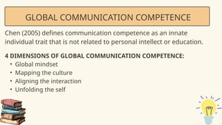 GLOBAL COMMUNICATION COMPETENCE
Chen (2005) defines communication competence as an innate
individual trait that is not related to personal intellect or education.
4 DIMENSIONS OF GLOBAL COMMUNICATION COMPETENCE:
• Global mindset
• Mapping the culture
• Aligning the interaction
• Unfolding the self
 