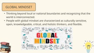 GLOBAL MINDSET
• Thinking beyond local or national boundaries and recognizing that the
world is interconnected.
• People with global mindset are characterized as culturally sensitive,
open, knowledgeable, critical, and holistic thinkers, and flexible.
 