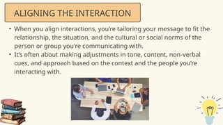 • When you align interactions, you’re tailoring your message to fit the
relationship, the situation, and the cultural or social norms of the
person or group you're communicating with.
• It’s often about making adjustments in tone, content, non-verbal
cues, and approach based on the context and the people you’re
interacting with.
ALIGNING THE INTERACTION
 
