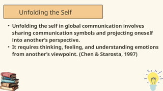 • Unfolding the self in global communication involves
sharing communication symbols and projecting oneself
into another’s perspective.
• It requires thinking, feeling, and understanding emotions
from another’s viewpoint. (Chen & Starosta, 1997)
Unfolding the Self
 