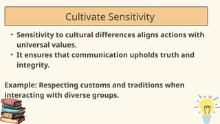 • Sensitivity to cultural differences aligns actions with
universal values.
• It ensures that communication upholds truth and
integrity.
Example: Respecting customs and traditions when
interacting with diverse groups.
Cultivate Sensitivity
 