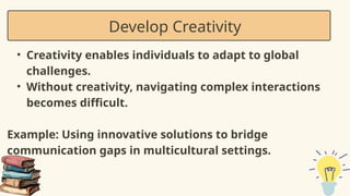 • Creativity enables individuals to adapt to global
challenges.
• Without creativity, navigating complex interactions
becomes difficult.
Example: Using innovative solutions to bridge
communication gaps in multicultural settings.
Develop Creativity
 