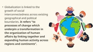 • Globalization is linked to the
growth of social
interconnectedness across existing
geographical and political
boundaries. It refers “to
processes of change which
underpin a transformation in
the organization of human
affairs by linking together and
expanding human activity across
regions and continents”.
 