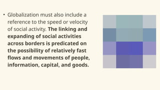 • Globalization must also include a
reference to the speed or velocity
of social activity. The linking and
expanding of social activities
across borders is predicated on
the possibility of relatively fast
flows and movements of people,
information, capital, and goods.
 