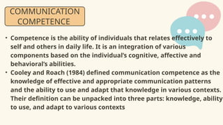 • Competence is the ability of individuals that relates effectively to
self and others in daily life. It is an integration of various
components based on the individual’s cognitive, affective and
behavioral’s abilities.
• Cooley and Roach (1984) defined communication competence as the
knowledge of effective and appropriate communication patterns
and the ability to use and adapt that knowledge in various contexts.
Their definition can be unpacked into three parts: knowledge, ability
to use, and adapt to various contexts
COMMUNICATION
COMPETENCE
 