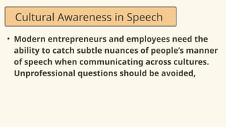 • Modern entrepreneurs and employees need the
ability to catch subtle nuances of people’s manner
of speech when communicating across cultures.
Unprofessional questions should be avoided,
Cultural Awareness in Speech
 