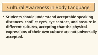 • Students should understand acceptable speaking
distances, conflict eyes, eye contact, and posture in
different cultures, accepting that the physical
expressions of their own culture are not universally
accepted.
Cultural Awareness in Body Language
 