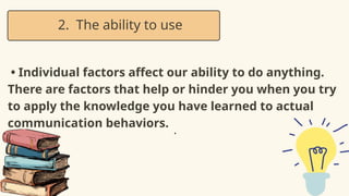 • Individual factors affect our ability to do anything.
There are factors that help or hinder you when you try
to apply the knowledge you have learned to actual
communication behaviors.
2. The ability to use
•
 