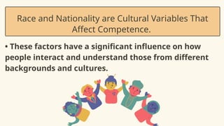 • These factors have a significant influence on how
people interact and understand those from different
backgrounds and cultures.
Race and Nationality are Cultural Variables That
Affect Competence.
•
 