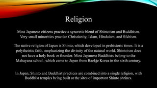 Religion
Most Japanese citizens practice a syncretic blend of Shintoism and Buddhism.
Very small minorities practice Christianity, Islam, Hinduism, and Sikhism.
The native religion of Japan is Shinto, which developed in prehistoric times. It is a
polytheistic faith, emphasizing the divinity of the natural world. Shintoism does
not have a holy book or founder. Most Japanese Buddhists belong to the
Mahayana school, which came to Japan from Baekje Korea in the sixth century.
In Japan, Shinto and Buddhist practices are combined into a single religion, with
Buddhist temples being built at the sites of important Shinto shrines.
 