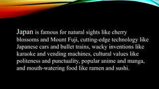 Japan is famous for natural sights like cherry
blossoms and Mount Fuji, cutting-edge technology like
Japanese cars and bullet trains, wacky inventions like
karaoke and vending machines, cultural values like
politeness and punctuality, popular anime and manga,
and mouth-watering food like ramen and sushi.
 