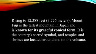 Rising to 12,388 feet (3,776 meters), Mount
Fuji is the tallest mountain in Japan and
is known for its graceful conical form. It is
the country's sacred symbol, and temples and
shrines are located around and on the volcano.
 