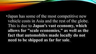 •Japan has some of the most competitive new
vehicle costs in Asia and the rest of the globe.
This is due to Japan's vast economy, which
allows for "scale economies," as well as the
fact that automobiles made locally do not
need to be shipped as far for sale.
 