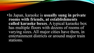 •In Japan, karaoke is usually sung in private
rooms with friends, at establishments
called karaoke boxes. A typical karaoke box
has multiple floors with dozens of rooms of
varying sizes. All major cities have them, in
entertainment districts or around major train
stations.
 