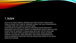 1. SUSHI
SUSHI IS THE MOST FAMOUS JAPANESE DISH AND THE FIRST THING PEOPLE
THINK OF WHEN THEY THINK OF JAPANESE CUISINE. FOR SUSHI CONNOISSEURS,
IT’S MORE THAN JUST FOOD. IT’S AN ART FORM.
SUSHI REFERS TO A FAMILY OF ARTFULLY PRESENTED DISHES MADE WITH
VINEGARED SUSHI RICE AND A VARIETY OF INGREDIENTS, MOSTLY RAW FISH AND
OTHER TYPES OF SEAFOOD. IT CAN BE MADE WITH ANY TYPE OF FRESH RAW
SOME OF THE MOST POPULAR BEING MAGURO (TUNA), SHAKE (SALMON),
HAMACHI (YELLOWTAIL), SABA (MACKEREL), AND UNAGI (FRESHWATER EEL).
SUSHI IS COMMONLY EATEN WITH PICKLED GINGER AND DIPPED IN SOY SAUCE
MIXED WITH WASABI.
 