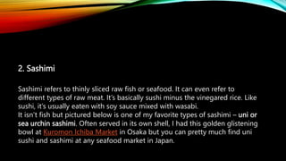 2. Sashimi
Sashimi refers to thinly sliced raw fish or seafood. It can even refer to
different types of raw meat. It’s basically sushi minus the vinegared rice. Like
sushi, it’s usually eaten with soy sauce mixed with wasabi.
It isn’t fish but pictured below is one of my favorite types of sashimi – uni or
sea urchin sashimi. Often served in its own shell, I had this golden glistening
bowl at Kuromon Ichiba Market in Osaka but you can pretty much find uni
sushi and sashimi at any seafood market in Japan.
 