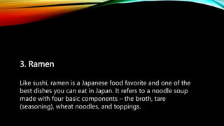 3. Ramen
Like sushi, ramen is a Japanese food favorite and one of the
best dishes you can eat in Japan. It refers to a noodle soup
made with four basic components – the broth, tare
(seasoning), wheat noodles, and toppings.
 