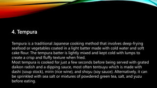 4. Tempura
Tempura is a traditional Japanese cooking method that involves deep-frying
seafood or vegetables coated in a light batter made with cold water and soft
cake flour. The tempura batter is lightly mixed and kept cold with lumps to
create a crisp and fluffy texture when fried.
Most tempura is cooked for just a few seconds before being served with grated
daikon radish and a dipping sauce, most often tentsuyu which is made with
dashi (soup stock), mirin (rice wine), and shoyu (soy sauce). Alternatively, it can
be sprinkled with sea salt or mixtures of powdered green tea, salt, and yuzu
before eating.
 