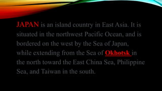 JAPAN is an island country in East Asia. It is
situated in the northwest Pacific Ocean, and is
bordered on the west by the Sea of Japan,
while extending from the Sea of Okhotsk in
the north toward the East China Sea, Philippine
Sea, and Taiwan in the south.
 