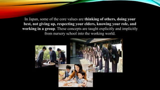 In Japan, some of the core values are thinking of others, doing your
best, not giving up, respecting your elders, knowing your role, and
working in a group. These concepts are taught explicitly and implicitly
from nursery school into the working world.
 