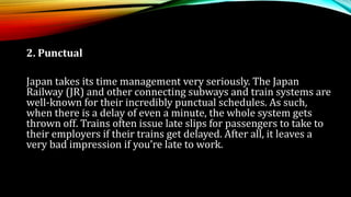 2. Punctual
Japan takes its time management very seriously. The Japan
Railway (JR) and other connecting subways and train systems are
well-known for their incredibly punctual schedules. As such,
when there is a delay of even a minute, the whole system gets
thrown off. Trains often issue late slips for passengers to take to
their employers if their trains get delayed. After all, it leaves a
very bad impression if you’re late to work.
 