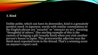 3. Kind
Unlike polite, which can have its downsides, kind is a genuinely
positive word. In Japanese, words with similar connotations to
the English phrase are “yasashii” or “omoyari no aru,” meaning
“thoughtful of others.” One sterling example of this is the
custom of bringing a gift (usually food) when you visit another
person’s house in Japan. This praiseworthy adjective was the
third-most repeated term in the thread. That’s a winning score
on anyone’s report card.
 