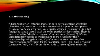 4. Hard-working
A hard-worker or “hataraki-mono” is definitely a common word that
classifies a Japanese mindset. In a culture where your job is supposed
to take precedence over even your family at times, it’s unsurprising that
foreign nationals would latch on to this particular description. There is
even a word for “death by overwork” in Japanese (“karoshi”). It’s not
uncommon for people to work several more hours after their
contractual quitting time and, if you’re not a contract worker, that
means that you aren’t paid for that overtime. Even if you have a “haken”
(contracted job), it’s still considered rude to leave right on schedule.
 