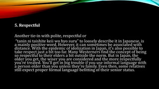 5. Respectful
Another tie-in with polite, respectful or
“tanin ni taishite keii wo hyo suru” to loosely describe it in Japanese, is
a mainly positive word. However, it can sometimes be associated with
distance. With the epidemic of idolization in Japan, it’s also possible to
take respect just a bit too far. Many Westerners find the concept of being
so respectful to their elders a bit outside the norm. But in Japan, the
older you get, the wiser you are considered and the more respectfully
you’re treated. You’ll get in big trouble if you use informal language with
a person older than you unless they’re family. Even then, some relatives
still expect proper formal language befitting of their senior status.
 