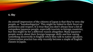 6. Shy
An overall impression of the citizens of Japan is that they’re very shy
people, or “hazukashigariya”. This might be linked to their focus on
politeness and respect. It is true that you don’t always hear a lot of
outspoken Japanese people, especially tourists in foreign countries,
but this might be for a different reason altogether. Many Japanese
people worry about their foreign language skills and fear saying
something incorrectly in English when they talk to native speakers.
Conversation practice has only recently become a staple of English
classes in Japan.
 