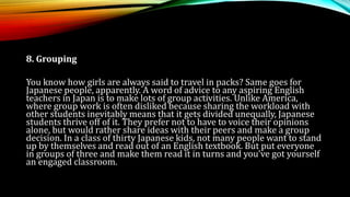 8. Grouping
You know how girls are always said to travel in packs? Same goes for
Japanese people, apparently. A word of advice to any aspiring English
teachers in Japan is to make lots of group activities. Unlike America,
where group work is often disliked because sharing the workload with
other students inevitably means that it gets divided unequally, Japanese
students thrive off of it. They prefer not to have to voice their opinions
alone, but would rather share ideas with their peers and make a group
decision. In a class of thirty Japanese kids, not many people want to stand
up by themselves and read out of an English textbook. But put everyone
in groups of three and make them read it in turns and you’ve got yourself
an engaged classroom.
 
