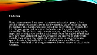 10. Clean
Many Internet users have seen Japanese tourists pick up trash from
around campsites and rest stops even when they didn’t make the mess
themselves. This habit and others added the description of clean to the
list. Did you know that Japanese students clean their schools by
themselves? No janitors, just students hauling trash bags, sweeping the
steps, and wiping down the halls with washcloths for a good 30 minutes
each day. Most storefront owners sweep up the sidewalks and streets
outside their stores, too. Making it your business to keep communal
space clean is a distinctly different mindset from some Western
countries. Just think of all the gum-strewn, littered streets of big cities in
America.
 