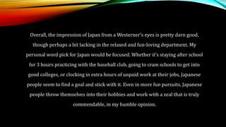 Overall, the impression of Japan from a Westerner’s eyes is pretty darn good,
though perhaps a bit lacking in the relaxed and fun-loving department. My
personal word pick for Japan would be focused. Whether it’s staying after school
for 3 hours practicing with the baseball club, going to cram schools to get into
good colleges, or clocking in extra hours of unpaid work at their jobs, Japanese
people seem to find a goal and stick with it. Even in more fun pursuits, Japanese
people throw themselves into their hobbies and work with a zeal that is truly
commendable, in my humble opinion.
 